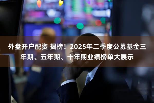 外盘开户配资 揭榜！2025年二季度公募基金三年期、五年期、十年期业绩榜单大展示