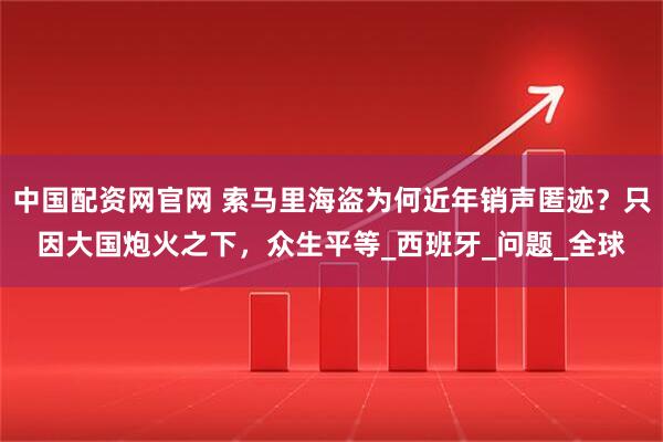 中国配资网官网 索马里海盗为何近年销声匿迹？只因大国炮火之下，众生平等_西班牙_问题_全球