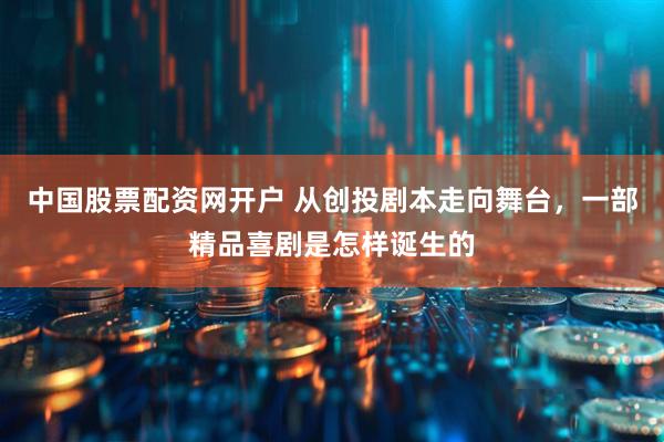 中国股票配资网开户 从创投剧本走向舞台，一部精品喜剧是怎样诞生的
