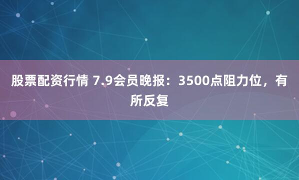 股票配资行情 7.9会员晚报：3500点阻力位，有所反复