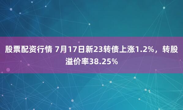 股票配资行情 7月17日新23转债上涨1.2%，转股溢价率38.25%