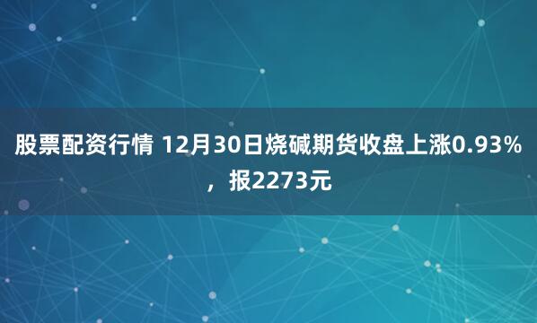 股票配资行情 12月30日烧碱期货收盘上涨0.93%，报2273元