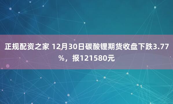 正规配资之家 12月30日碳酸锂期货收盘下跌3.77%，报121580元