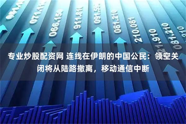 专业炒股配资网 连线在伊朗的中国公民：领空关闭将从陆路撤离，移动通信中断