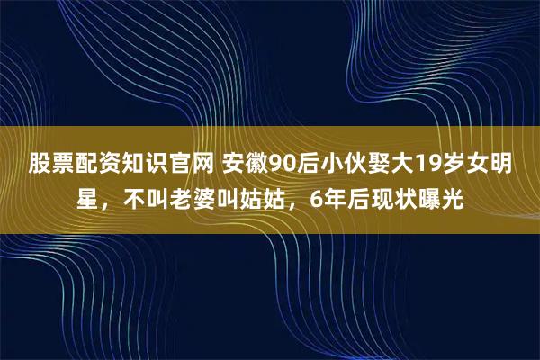 股票配资知识官网 安徽90后小伙娶大19岁女明星，不叫老婆叫姑姑，6年后现状曝光
