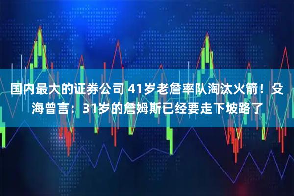 国内最大的证券公司 41岁老詹率队淘汰火箭！殳海曾言：31岁的詹姆斯已经要走下坡路了