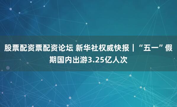 股票配资票配资论坛 新华社权威快报｜“五一”假期国内出游3.25亿人次