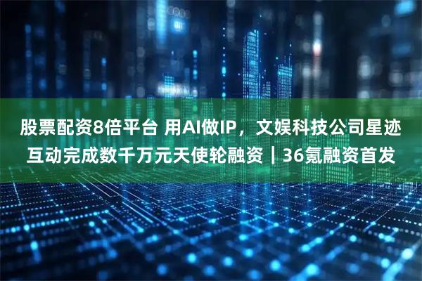 股票配资8倍平台 用AI做IP，文娱科技公司星迹互动完成数千万元天使轮融资｜36氪融资首发