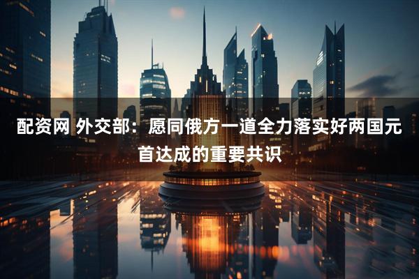 配资网 外交部：愿同俄方一道全力落实好两国元首达成的重要共识