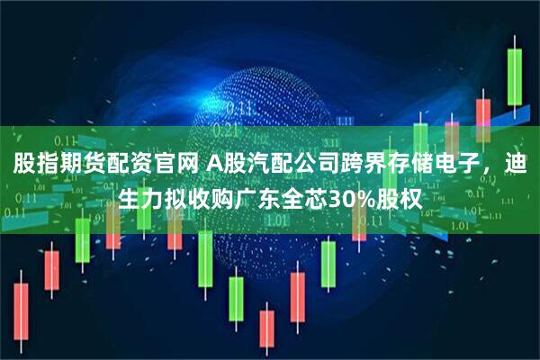 股指期货配资官网 A股汽配公司跨界存储电子，迪生力拟收购广东全芯30%股权
