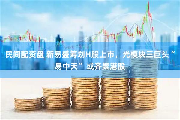 民间配资盘 新易盛筹划H股上市，光模块三巨头“易中天” 或齐聚港股