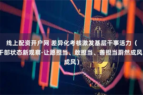 线上配资开户网 差异化考核激发基层干事活力（干部状态新观察·让愿担当、敢担当、善担当蔚然成风）